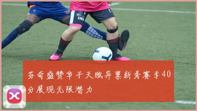 芬奇盛赞华子天赋异禀新秀赛季40分展现无限潜力