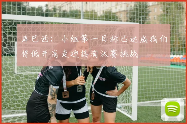 库巴西：小组第一目标已达成我们将低开高走迎接淘汰赛挑战