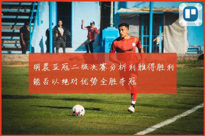 明晨亚冠二级决赛分析利雅得胜利能否以绝对优势全胜夺冠