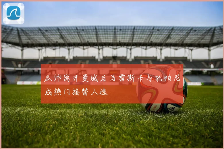 瓜帅离开曼城后马雷斯卡与孔帕尼成热门接替人选