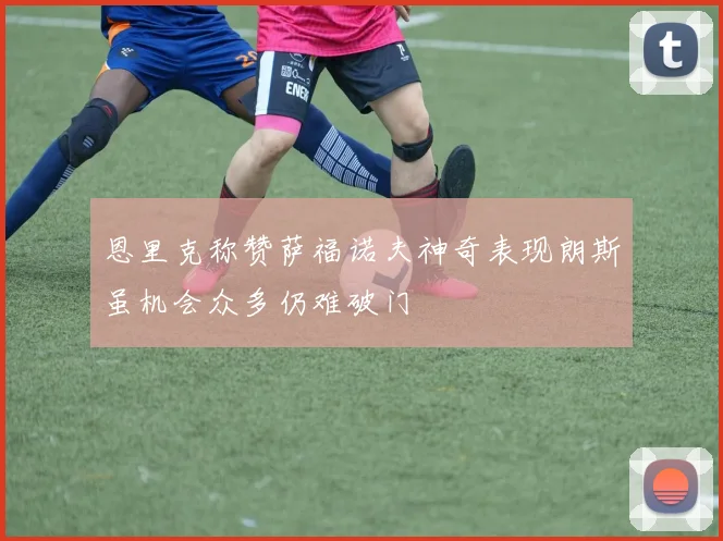 恩里克称赞萨福诺夫神奇表现朗斯虽机会众多仍难破门