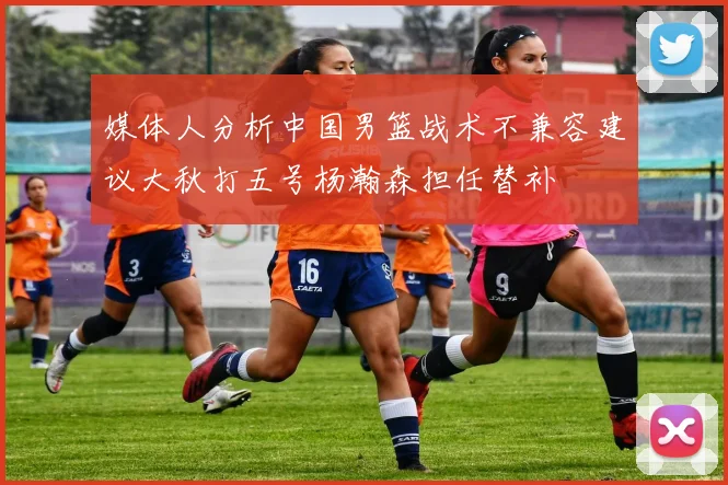 媒体人分析中国男篮战术不兼容建议大秋打五号杨瀚森担任替补