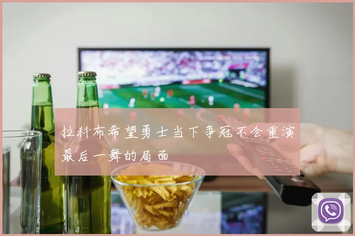 拉科布希望勇士当下争冠不会重演最后一舞的局面