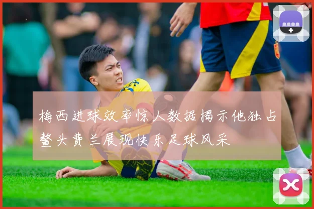 梅西进球效率惊人数据揭示他独占鳌头费兰展现快乐足球风采