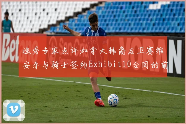 选秀专家点评加拿大韩裔后卫赛维安李与骑士签约Exhibit10合同的前景分析