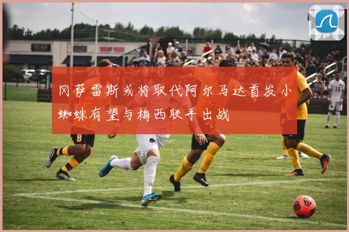 冈萨雷斯或将取代阿尔马达首发小蜘蛛有望与梅西联手出战