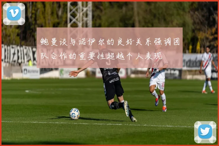 鲍曼谈与诺伊尔的良好关系强调团队合作的重要性超越个人表现