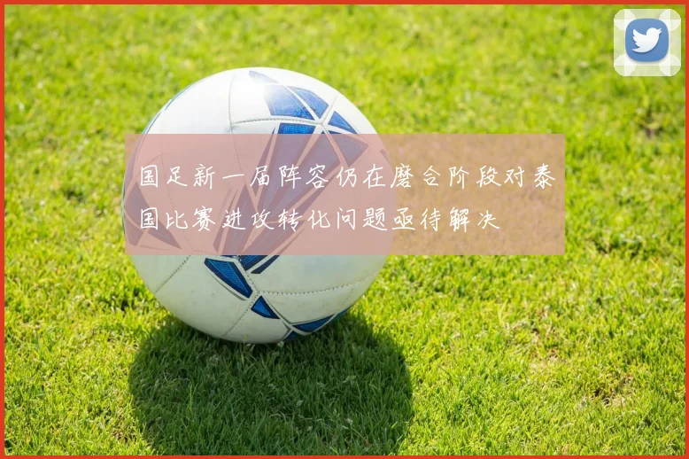 国足新一届阵容仍在磨合阶段对泰国比赛进攻转化问题亟待解决