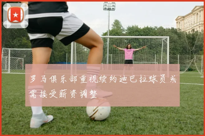 罗马俱乐部重视续约迪巴拉球员或需接受薪资调整