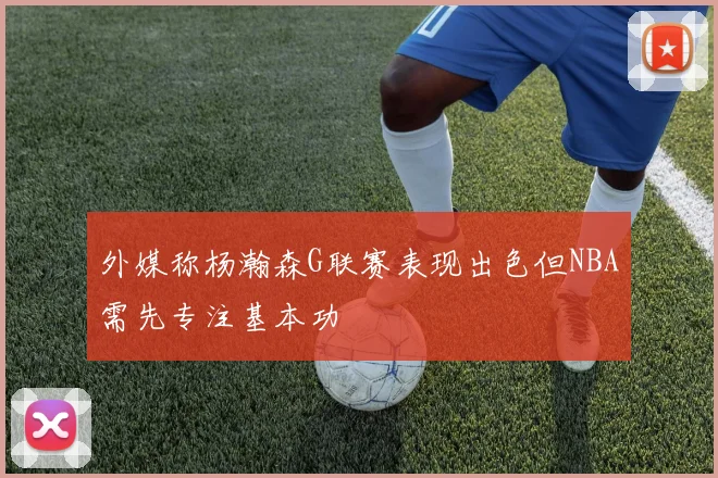 外媒称杨瀚森G联赛表现出色但NBA需先专注基本功