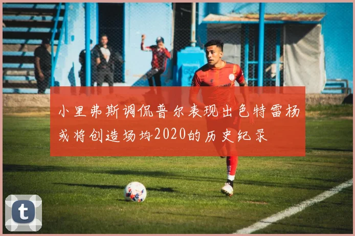 小里弗斯调侃普尔表现出色特雷杨或将创造场均2020的历史纪录