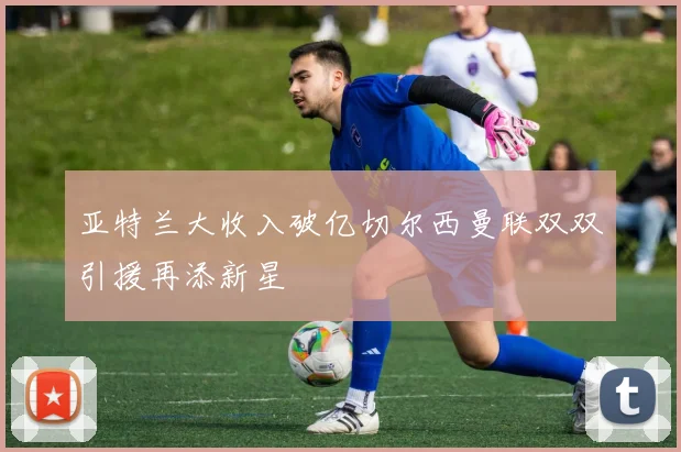 亚特兰大收入破亿切尔西曼联双双引援再添新星