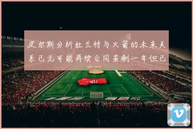 皮尔斯分析杜兰特与火箭的未来关系已无可能再续合同虽剩一年但已破裂