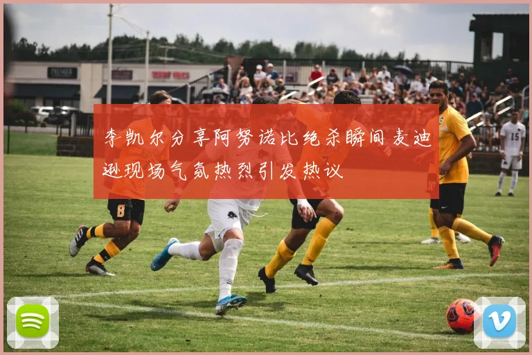 李凯尔分享阿努诺比绝杀瞬间麦迪逊现场气氛热烈引发热议