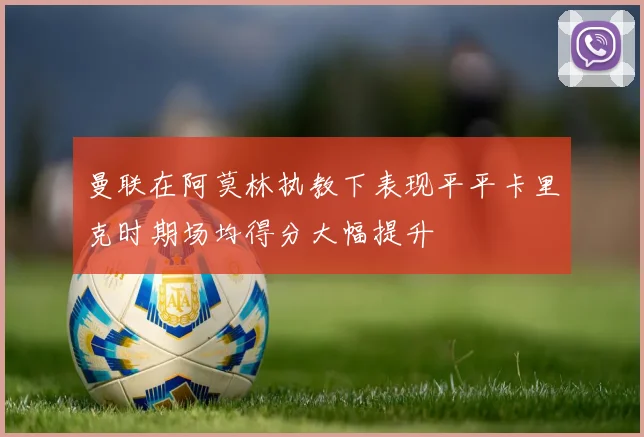 曼联在阿莫林执教下表现平平卡里克时期场均得分大幅提升