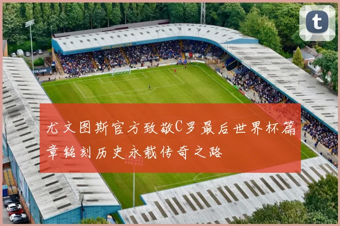 尤文图斯官方致敬C罗最后世界杯篇章铭刻历史永载传奇之路