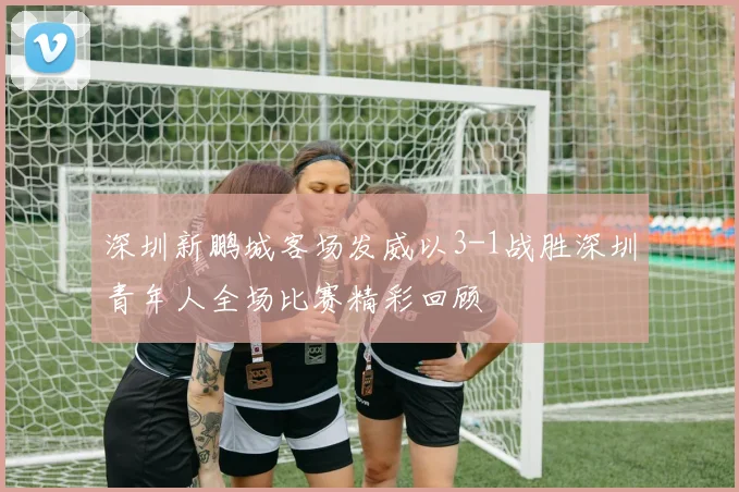 深圳新鹏城客场发威以3-1战胜深圳青年人全场比赛精彩回顾